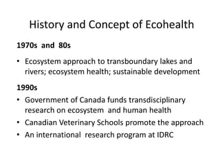 1970s and 80s
• Ecosystem approach to transboundary lakes and
rivers; ecosystem health; sustainable development
1990s
• Government of Canada funds transdisciplinary
research on ecosystem and human health
• Canadian Veterinary Schools promote the approach
• An international research program at IDRC
History and Concept of Ecohealth
 