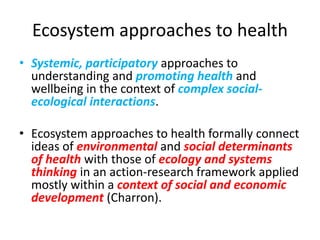Ecosystem approaches to health
• Systemic, participatory approaches to
understanding and promoting health and
wellbeing in the context of complex social-
ecological interactions.
• Ecosystem approaches to health formally connect
ideas of environmental and social determinants
of health with those of ecology and systems
thinking in an action-research framework applied
mostly within a context of social and economic
development (Charron).
 