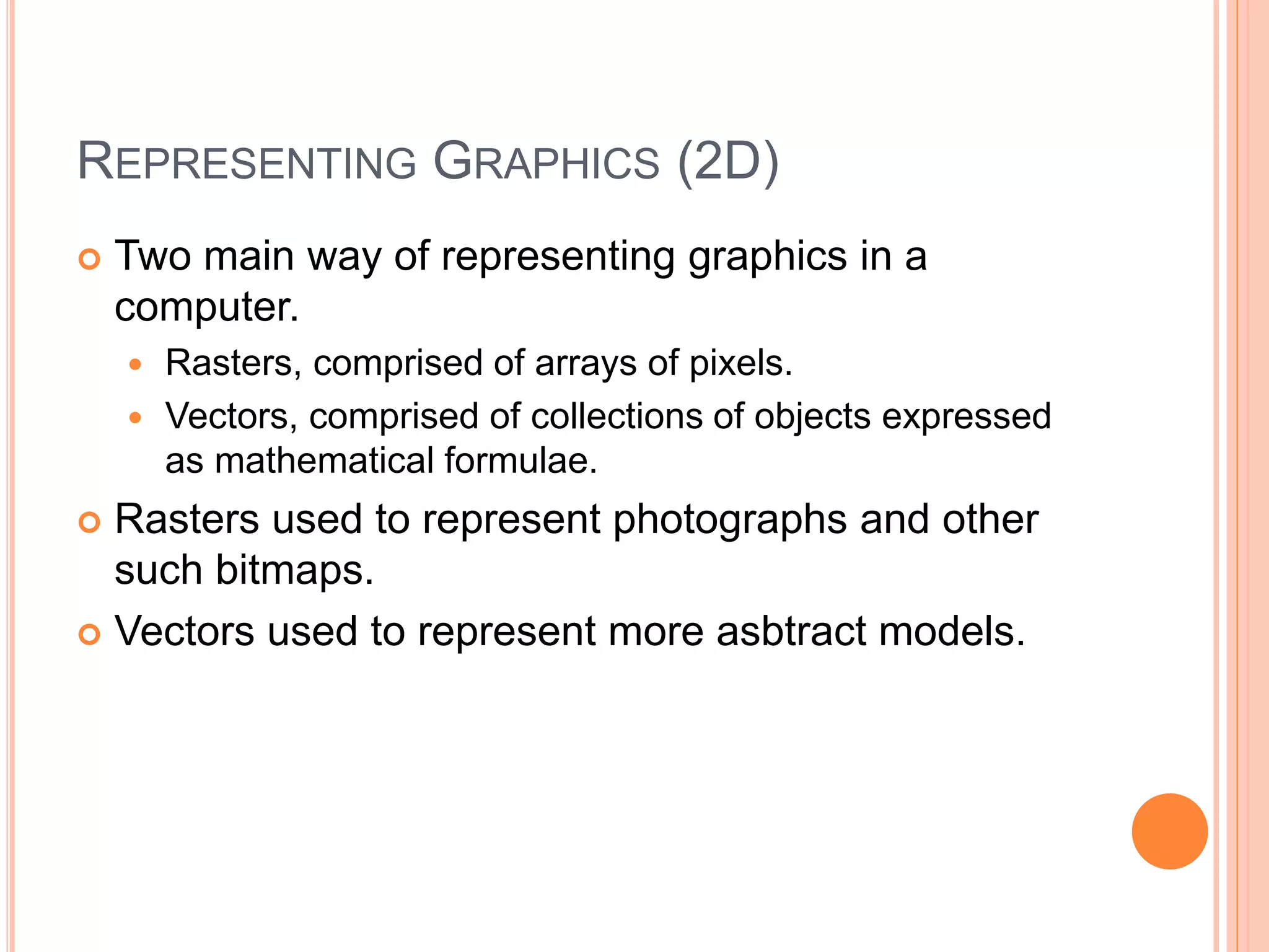 REPRESENTING GRAPHICS (2D)
 Two main way of representing graphics in a
computer.
 Rasters, comprised of arrays of pixels.
 Vectors, comprised of collections of objects expressed
as mathematical formulae.
 Rasters used to represent photographs and other
such bitmaps.
 Vectors used to represent more asbtract models.
 