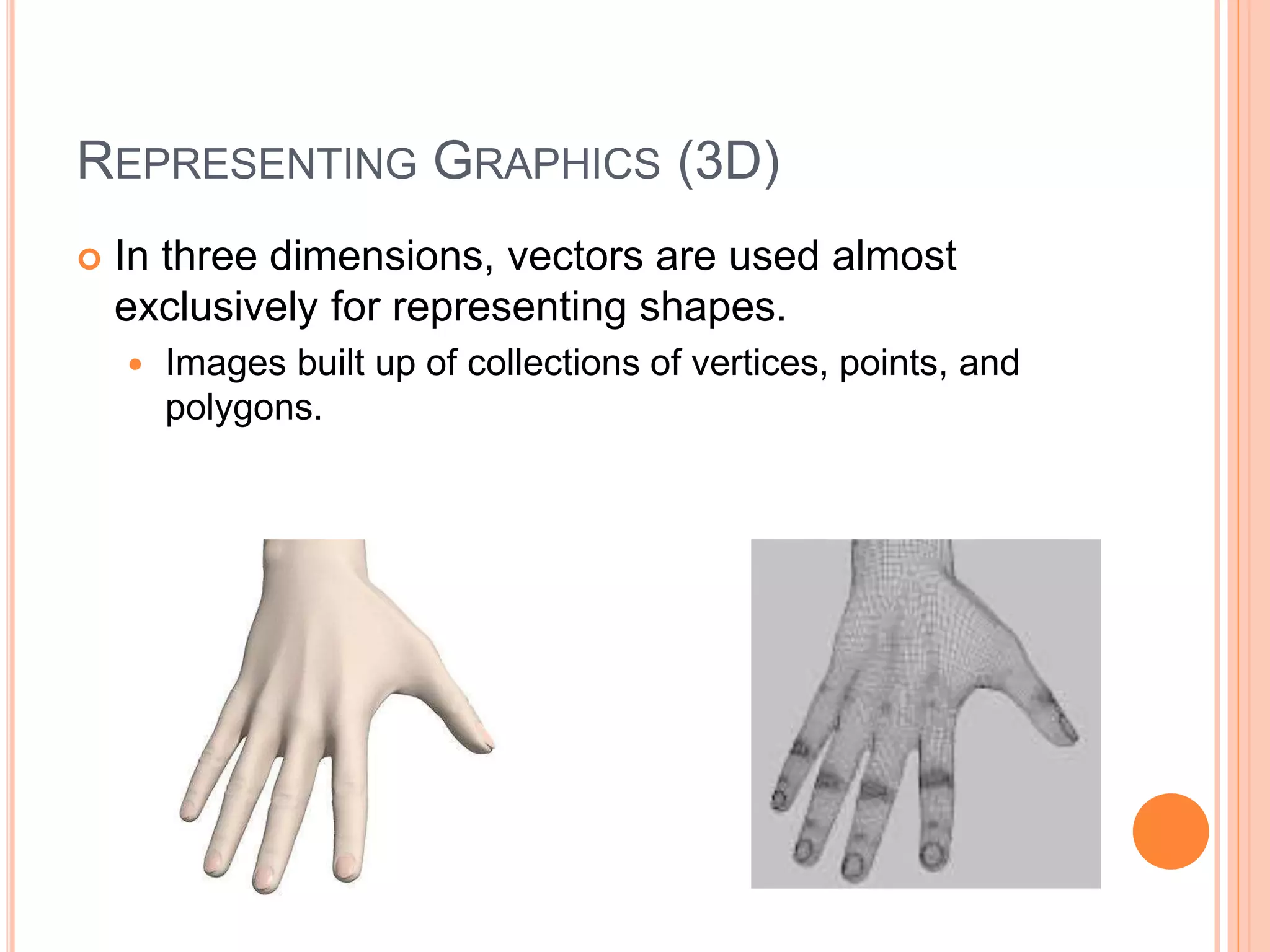 REPRESENTING GRAPHICS (3D)
 In three dimensions, vectors are used almost
exclusively for representing shapes.
 Images built up of collections of vertices, points, and
polygons.
 