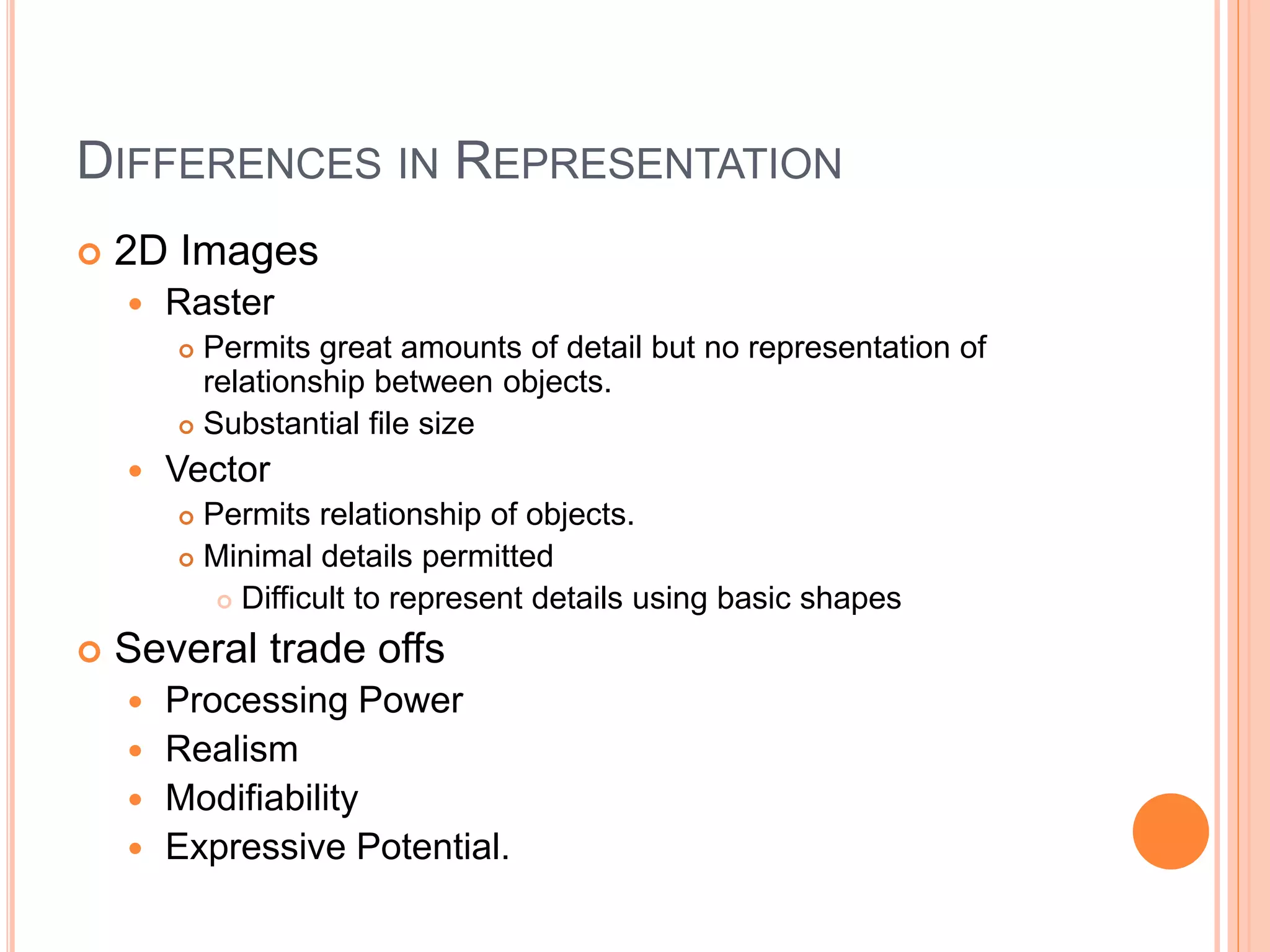 DIFFERENCES IN REPRESENTATION
 2D Images
 Raster
 Permits great amounts of detail but no representation of
relationship between objects.
 Substantial file size
 Vector
 Permits relationship of objects.
 Minimal details permitted
 Difficult to represent details using basic shapes
 Several trade offs
 Processing Power
 Realism
 Modifiability
 Expressive Potential.
 