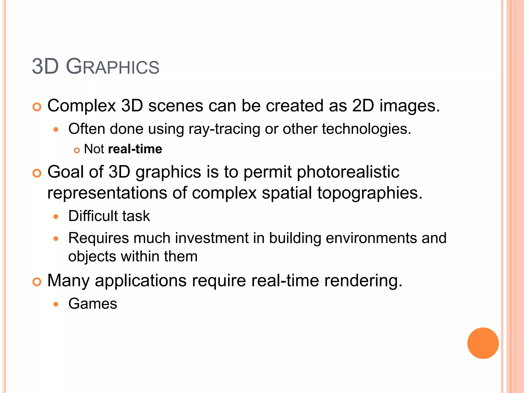3D GRAPHICS
 Complex 3D scenes can be created as 2D images.
 Often done using ray-tracing or other technologies.
 Not real-time
 Goal of 3D graphics is to permit photorealistic
representations of complex spatial topographies.
 Difficult task
 Requires much investment in building environments and
objects within them
 Many applications require real-time rendering.
 Games
 