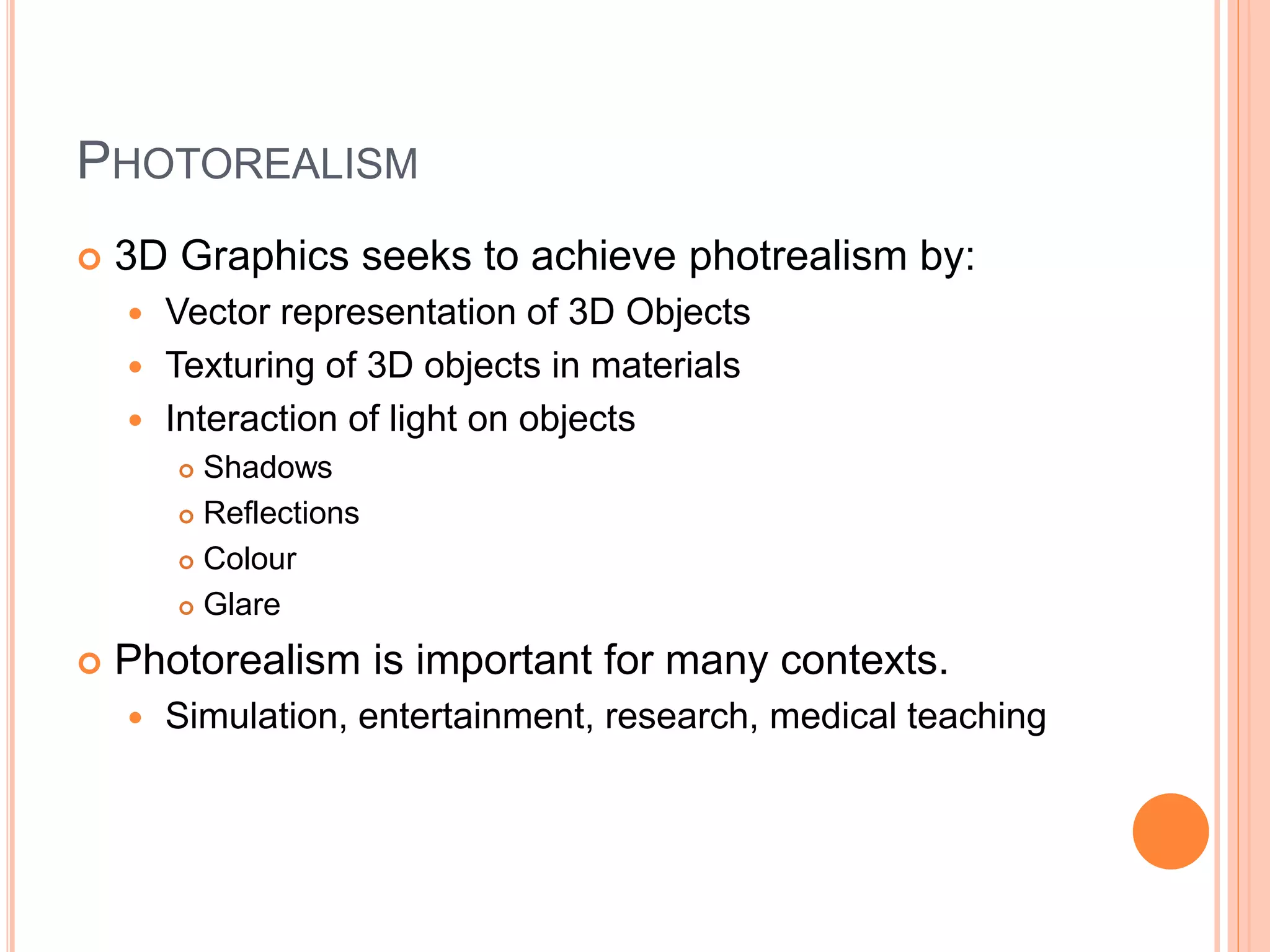 PHOTOREALISM
 3D Graphics seeks to achieve photrealism by:
 Vector representation of 3D Objects
 Texturing of 3D objects in materials
 Interaction of light on objects
 Shadows
 Reflections
 Colour
 Glare
 Photorealism is important for many contexts.
 Simulation, entertainment, research, medical teaching
 