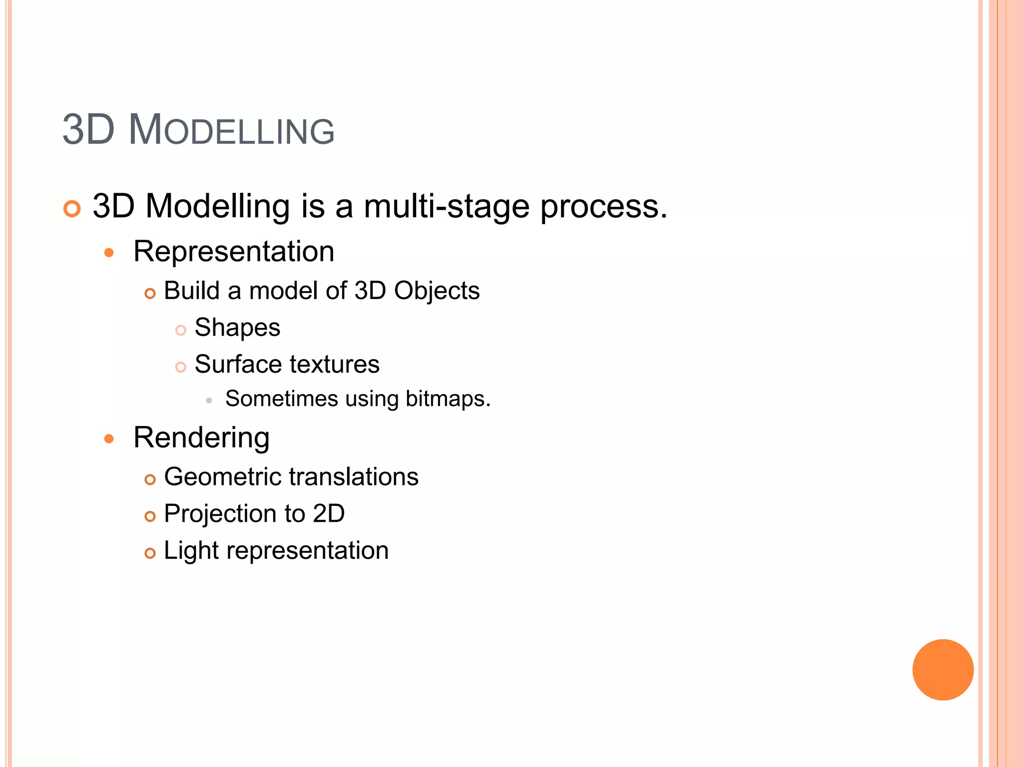 3D MODELLING
 3D Modelling is a multi-stage process.
 Representation
 Build a model of 3D Objects
 Shapes
 Surface textures
 Sometimes using bitmaps.
 Rendering
 Geometric translations
 Projection to 2D
 Light representation
 