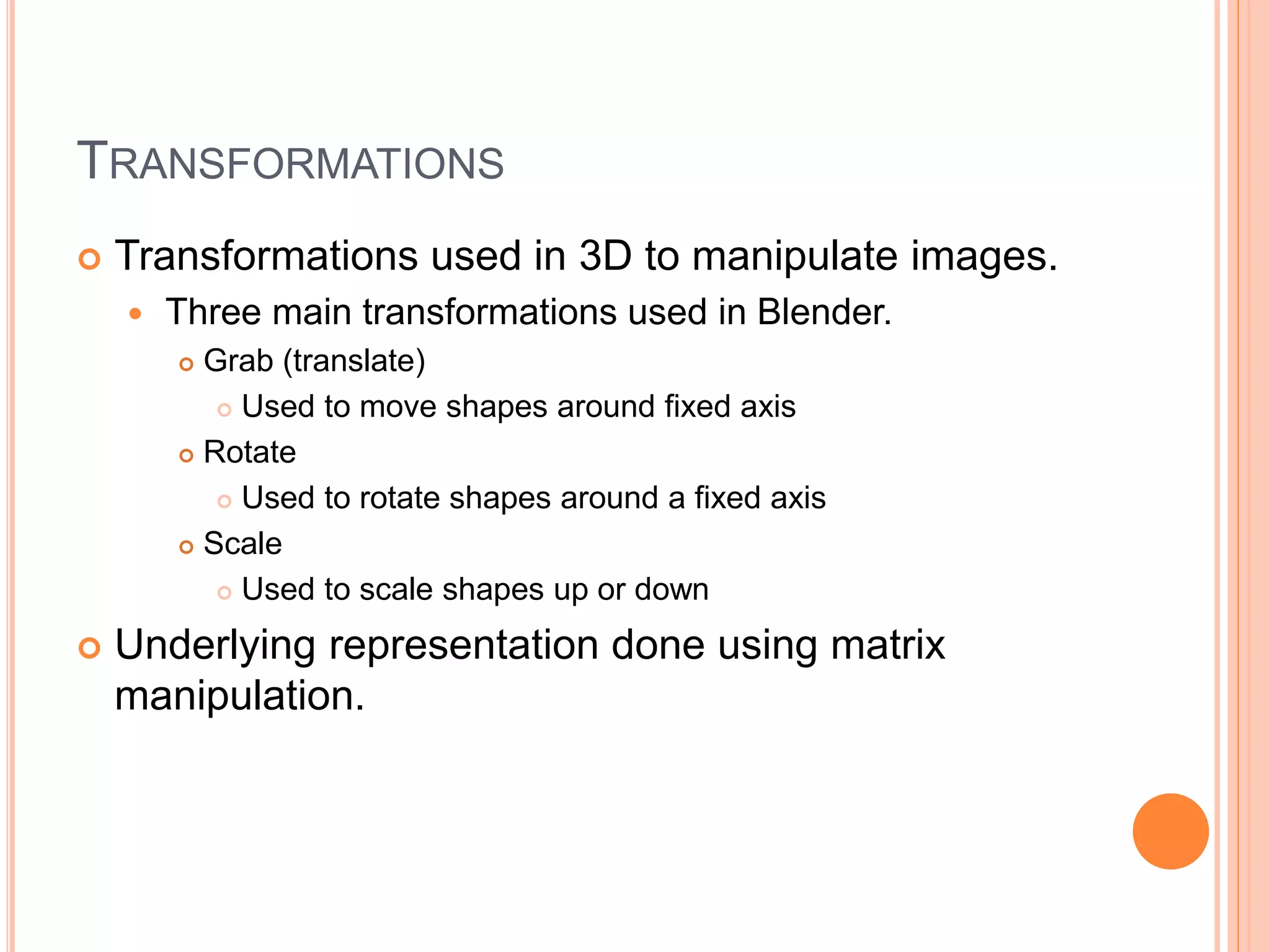 TRANSFORMATIONS
 Transformations used in 3D to manipulate images.
 Three main transformations used in Blender.
 Grab (translate)
 Used to move shapes around fixed axis
 Rotate
 Used to rotate shapes around a fixed axis
 Scale
 Used to scale shapes up or down
 Underlying representation done using matrix
manipulation.
 