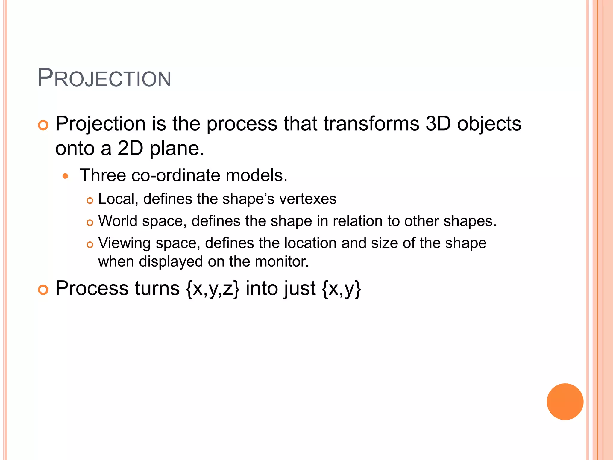 PROJECTION
 Projection is the process that transforms 3D objects
onto a 2D plane.
 Three co-ordinate models.
 Local, defines the shape’s vertexes
 World space, defines the shape in relation to other shapes.
 Viewing space, defines the location and size of the shape
when displayed on the monitor.
 Process turns {x,y,z} into just {x,y}
 
