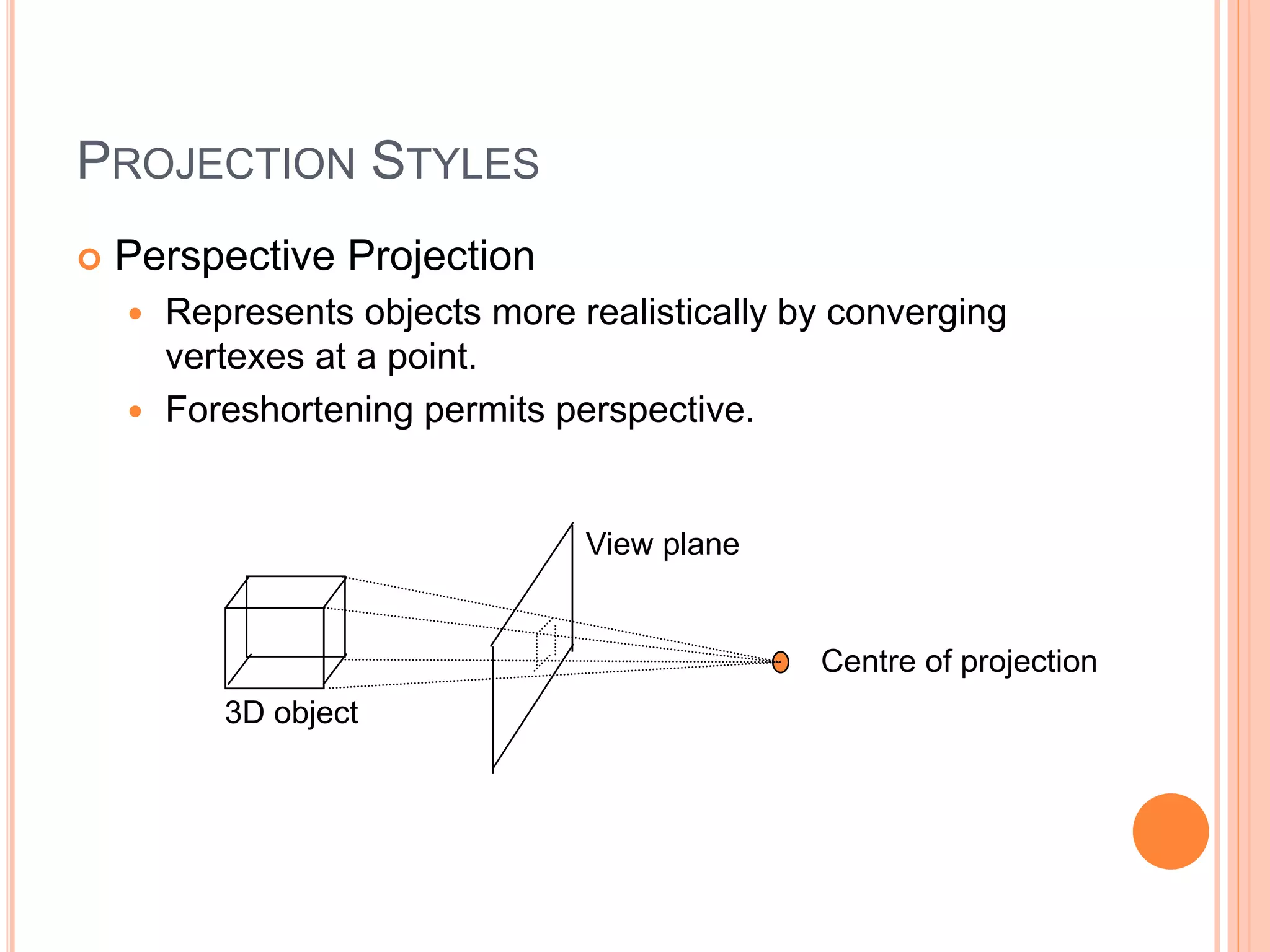 PROJECTION STYLES
 Perspective Projection
 Represents objects more realistically by converging
vertexes at a point.
 Foreshortening permits perspective.
View plane
3D object
Centre of projection
 