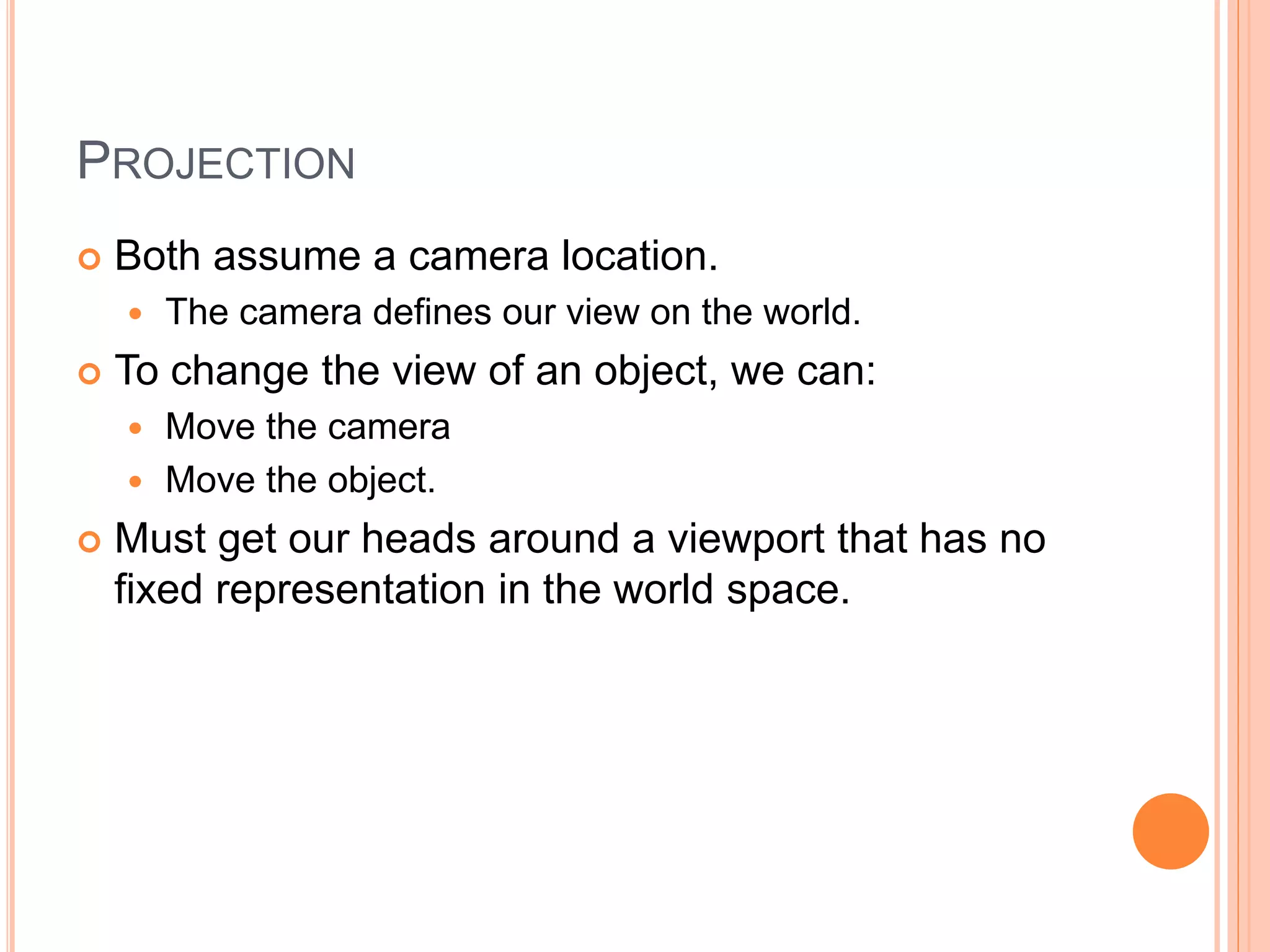 PROJECTION
 Both assume a camera location.
 The camera defines our view on the world.
 To change the view of an object, we can:
 Move the camera
 Move the object.
 Must get our heads around a viewport that has no
fixed representation in the world space.
 