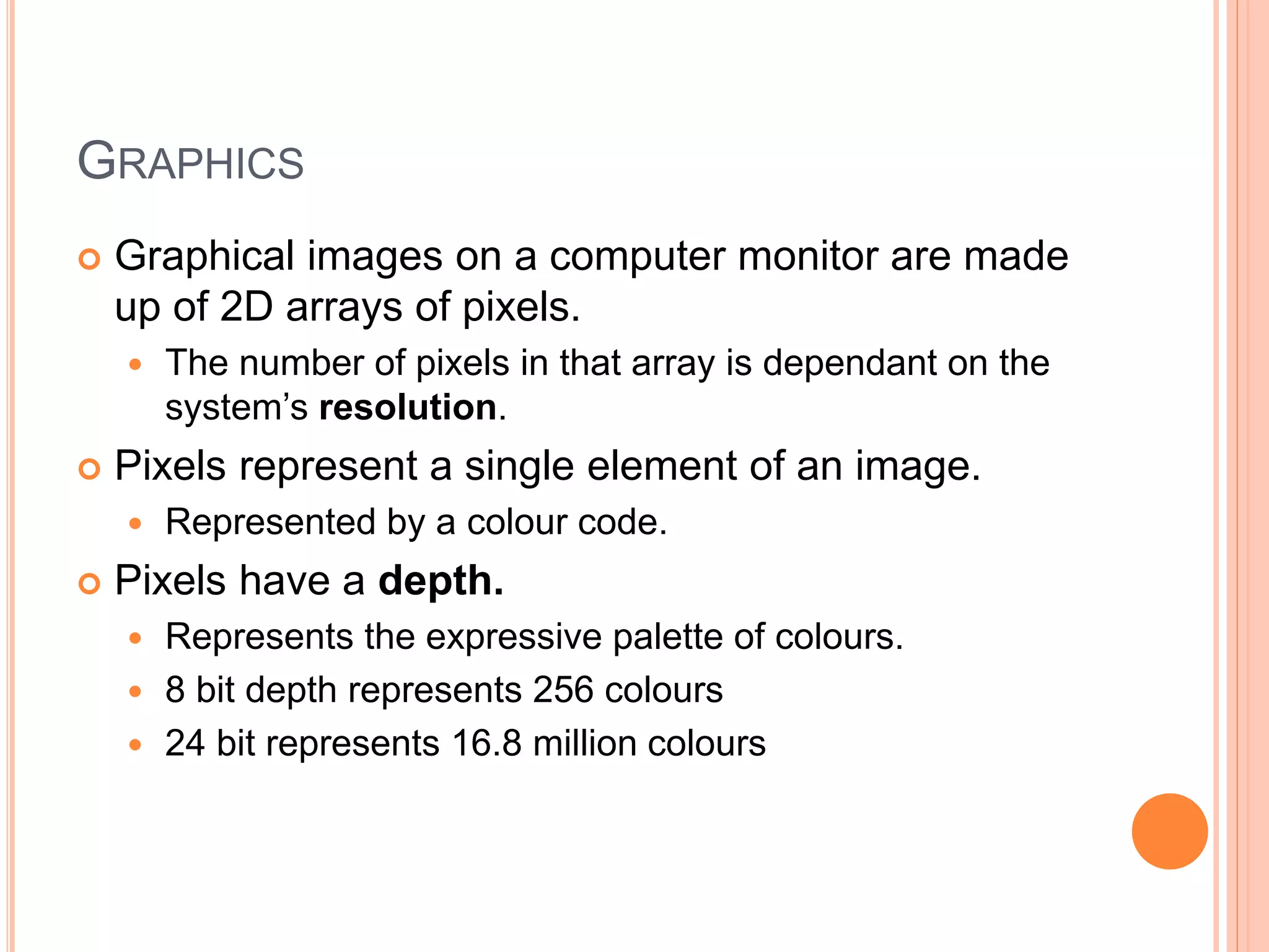 GRAPHICS
 Graphical images on a computer monitor are made
up of 2D arrays of pixels.
 The number of pixels in that array is dependant on the
system’s resolution.
 Pixels represent a single element of an image.
 Represented by a colour code.
 Pixels have a depth.
 Represents the expressive palette of colours.
 8 bit depth represents 256 colours
 24 bit represents 16.8 million colours
 