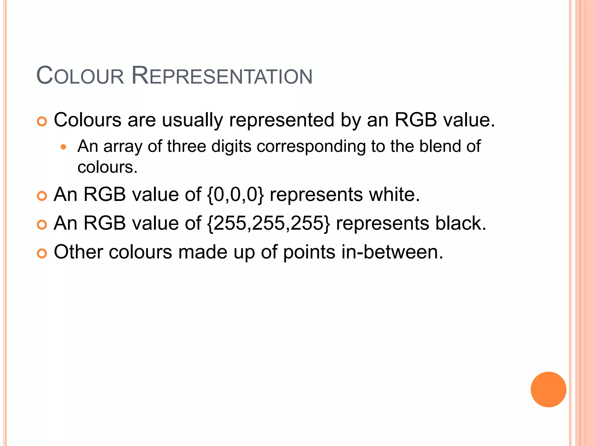 COLOUR REPRESENTATION
 Colours are usually represented by an RGB value.
 An array of three digits corresponding to the blend of
colours.
 An RGB value of {0,0,0} represents white.
 An RGB value of {255,255,255} represents black.
 Other colours made up of points in-between.
 