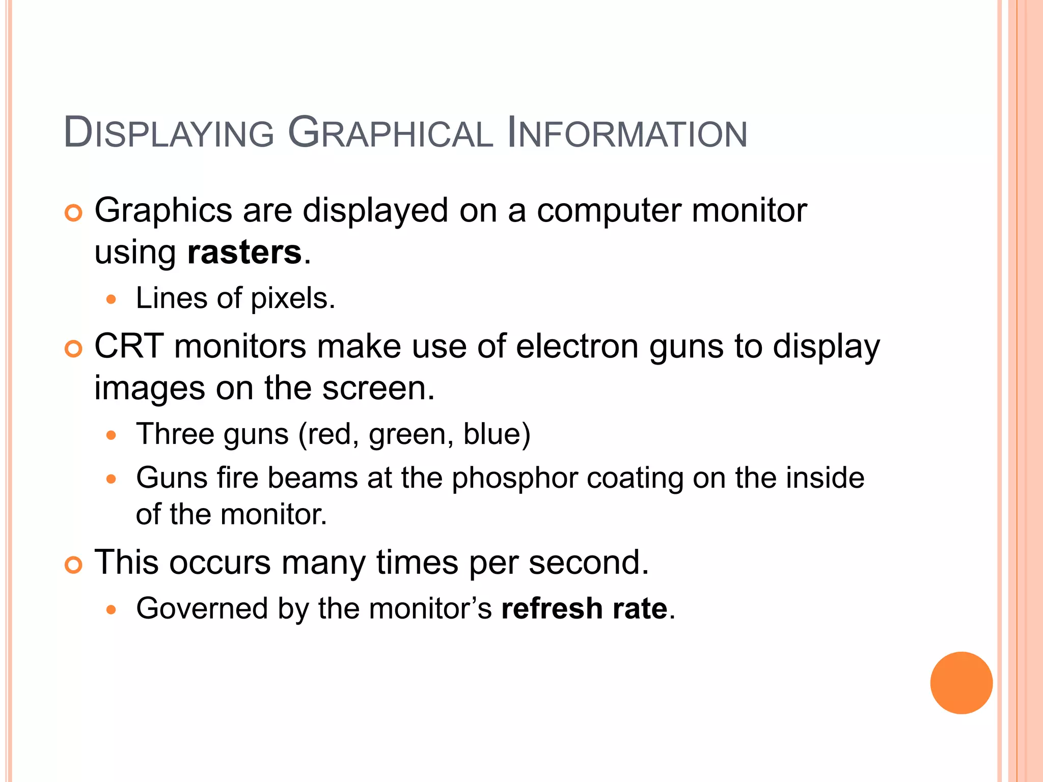 DISPLAYING GRAPHICAL INFORMATION
 Graphics are displayed on a computer monitor
using rasters.
 Lines of pixels.
 CRT monitors make use of electron guns to display
images on the screen.
 Three guns (red, green, blue)
 Guns fire beams at the phosphor coating on the inside
of the monitor.
 This occurs many times per second.
 Governed by the monitor’s refresh rate.
 
