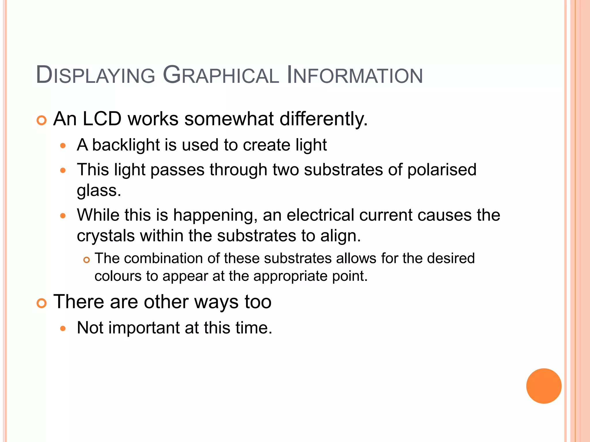 DISPLAYING GRAPHICAL INFORMATION
 An LCD works somewhat differently.
 A backlight is used to create light
 This light passes through two substrates of polarised
glass.
 While this is happening, an electrical current causes the
crystals within the substrates to align.
 The combination of these substrates allows for the desired
colours to appear at the appropriate point.
 There are other ways too
 Not important at this time.
 