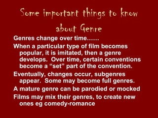 Some important things to know
about Genre
Genres change over time……
When a particular type of film becomes
popular, it is imitated, then a genre
develops. Over time, certain conventions
become a “set” part of the convention.
Eventually, changes occur, subgenres
appear. Some may become full genres.
A mature genre can be parodied or mocked
Films may mix their genres, to create new
ones eg comedy-romance
 