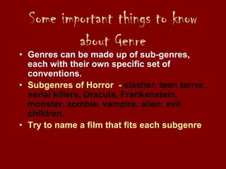 Some important things to know
about Genre
• Genres can be made up of sub-genres,
each with their own specific set of
conventions.
• Subgenres of Horror - slasher, teen terror,
serial killers, Dracula, Frankenstein,
monster, zombie, vampire, alien, evil
children,
• Try to name a film that fits each subgenre
 
