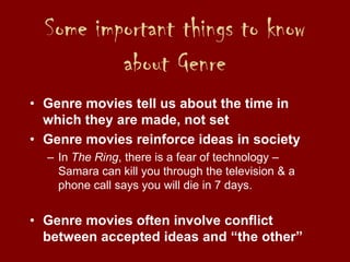 Some important things to know
about Genre
• Genre movies tell us about the time in
which they are made, not set
• Genre movies reinforce ideas in society
– In The Ring, there is a fear of technology –
Samara can kill you through the television & a
phone call says you will die in 7 days.
• Genre movies often involve conflict
between accepted ideas and “the other”
 