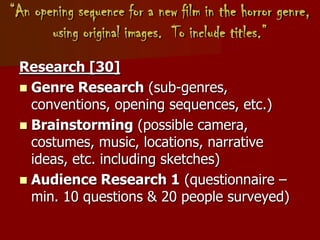 “An opening sequence for a new film in the horror genre,
using original images. To include titles.”
Research [30]
 Genre Research (sub-genres,
conventions, opening sequences, etc.)
 Brainstorming (possible camera,
costumes, music, locations, narrative
ideas, etc. including sketches)
 Audience Research 1 (questionnaire –
min. 10 questions & 20 people surveyed)
 