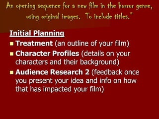 An opening sequence for a new film in the horror genre,
using original images. To include titles.”
Initial Planning
 Treatment (an outline of your film)
 Character Profiles (details on your
characters and their background)
 Audience Research 2 (feedback once
you present your idea and info on how
that has impacted your film)
 