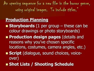 An opening sequence for a new film in the horror genre,
using original images. To include titles.”
Production Planning
 Storyboards (1 per group – these can be
colour drawings or photo storyboards)
 Production design pages (details and
reasons why you’ve chosen specific
locations, costumes, camera angles, etc.)
 Script (dialogue, sound choices, voice-
over)
 Shot Lists / Shooting Schedule
 