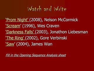Watch and Write
‘Prom Night’ (2008), Nelson McCormick
‘Scream’ (1996), Wes Craven
‘Darkness Falls’ (2003), Jonathon Liebesman
‘The Ring’ (2002), Gore Verbinski
‘Saw’ (2004), James Wan
Fill in the Opening Sequence Analysis sheet
 