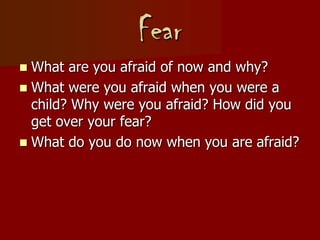 Fear
 What are you afraid of now and why?
 What were you afraid when you were a
child? Why were you afraid? How did you
get over your fear?
 What do you do now when you are afraid?
 