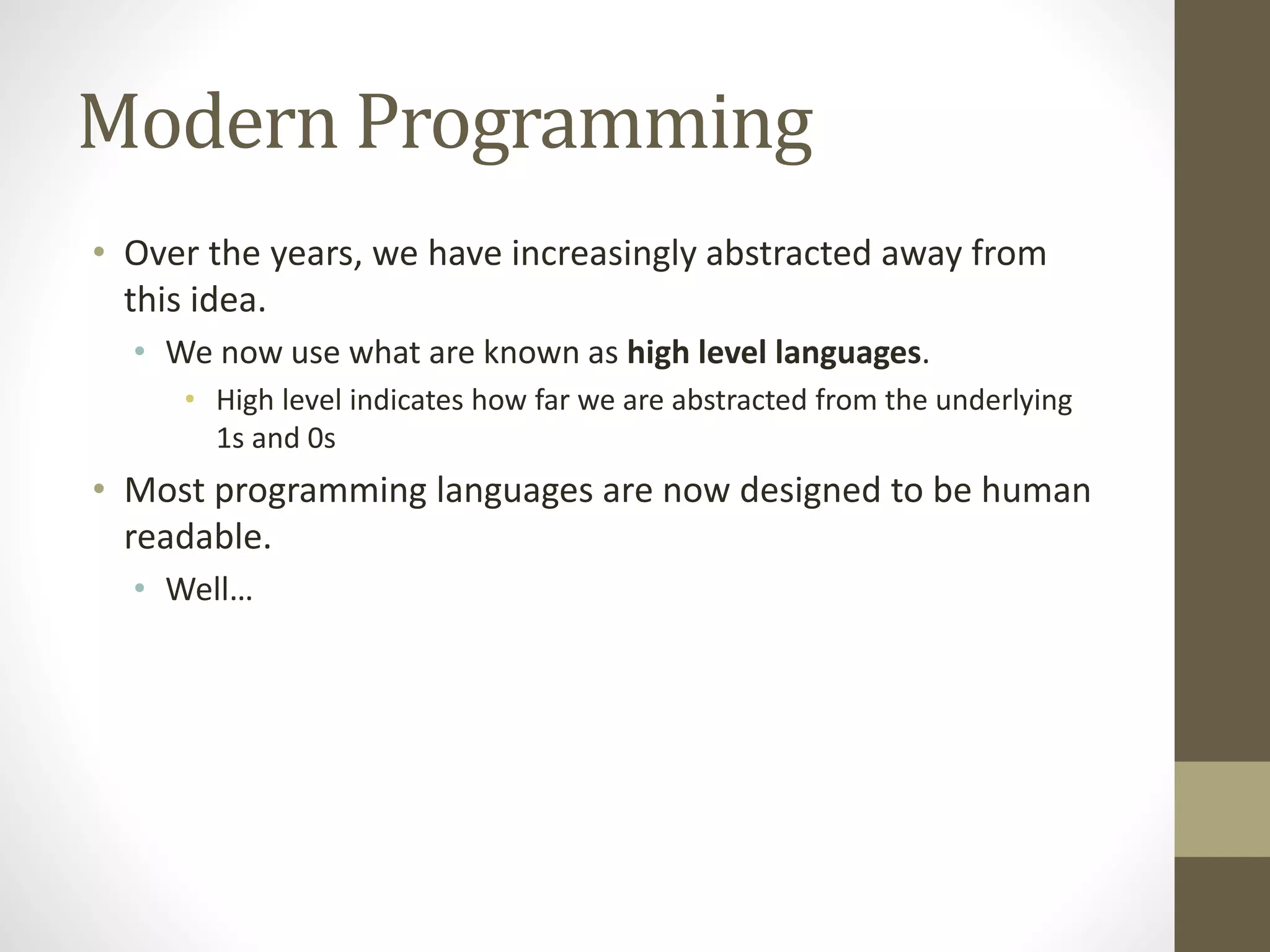 Modern Programming
• Over the years, we have increasingly abstracted away from
this idea.
• We now use what are known as high level languages.
• High level indicates how far we are abstracted from the underlying
1s and 0s
• Most programming languages are now designed to be human
readable.
• Well…
 