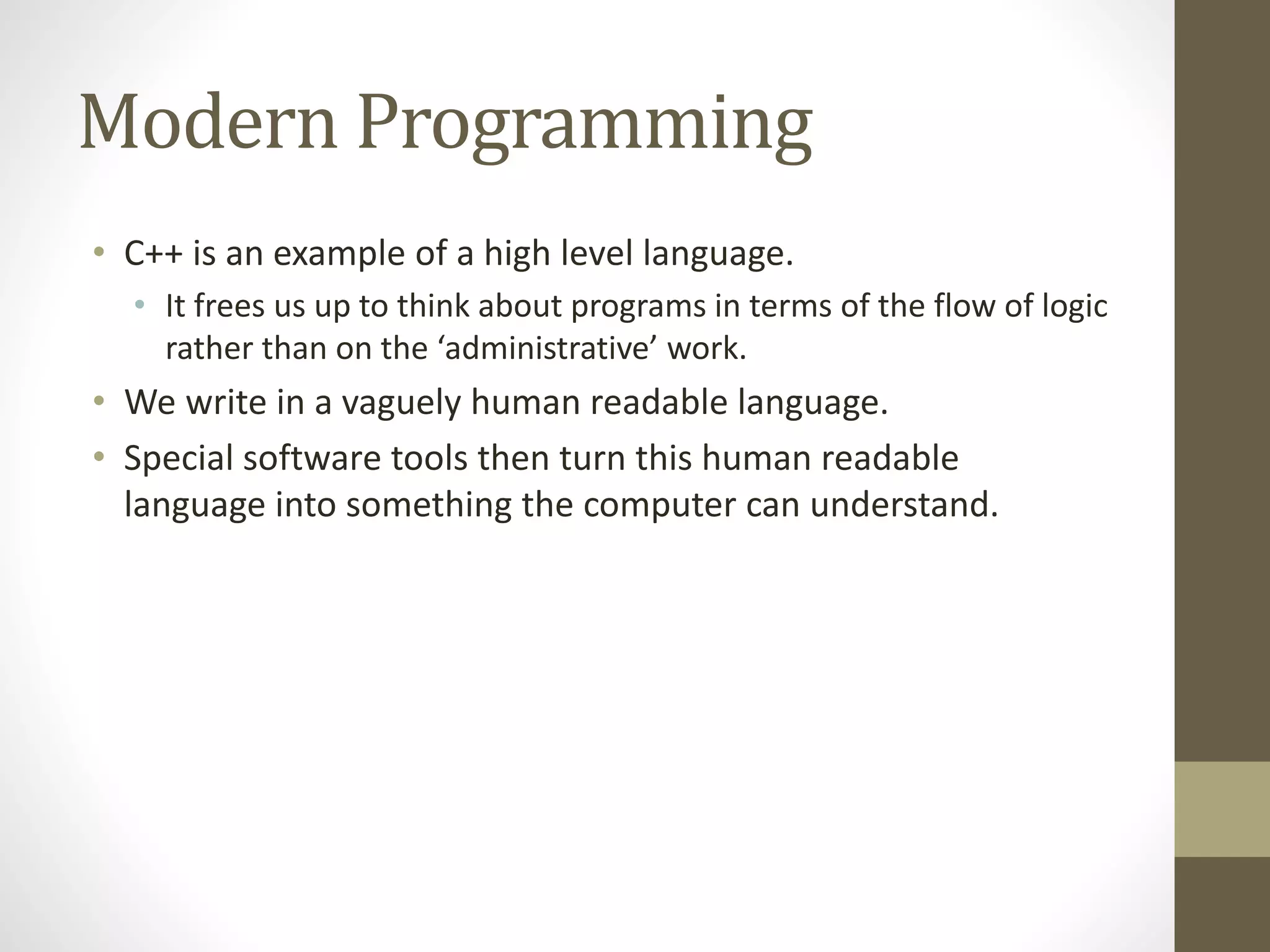 Modern Programming
• C++ is an example of a high level language.
• It frees us up to think about programs in terms of the flow of logic
rather than on the ‘administrative’ work.
• We write in a vaguely human readable language.
• Special software tools then turn this human readable
language into something the computer can understand.
 
