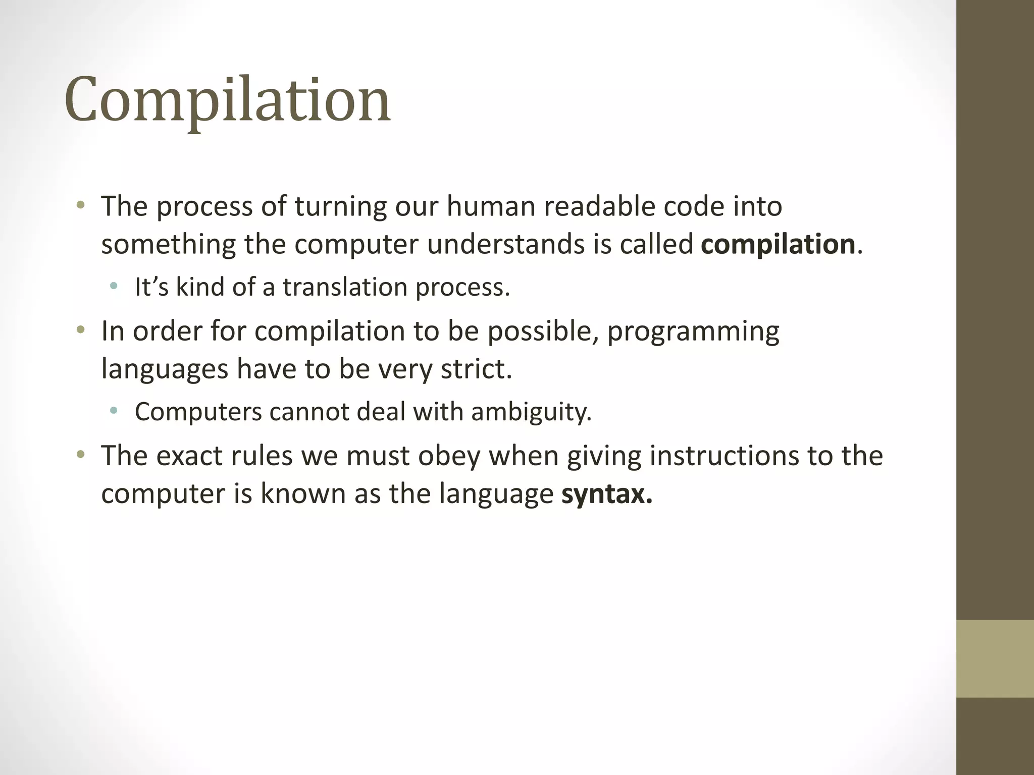 Compilation
• The process of turning our human readable code into
something the computer understands is called compilation.
• It’s kind of a translation process.
• In order for compilation to be possible, programming
languages have to be very strict.
• Computers cannot deal with ambiguity.
• The exact rules we must obey when giving instructions to the
computer is known as the language syntax.
 