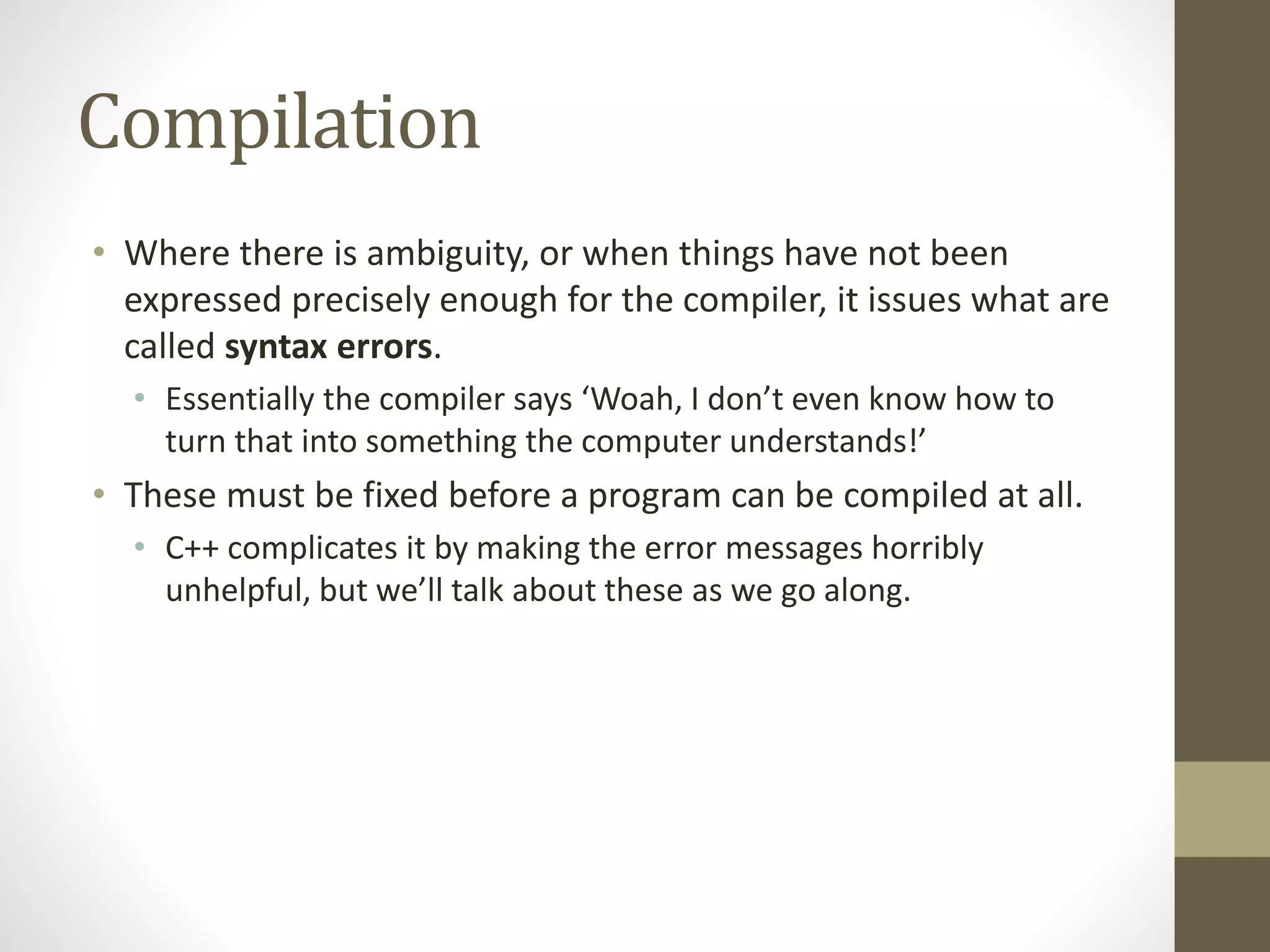 Compilation
• Where there is ambiguity, or when things have not been
expressed precisely enough for the compiler, it issues what are
called syntax errors.
• Essentially the compiler says ‘Woah, I don’t even know how to
turn that into something the computer understands!’
• These must be fixed before a program can be compiled at all.
• C++ complicates it by making the error messages horribly
unhelpful, but we’ll talk about these as we go along.
 