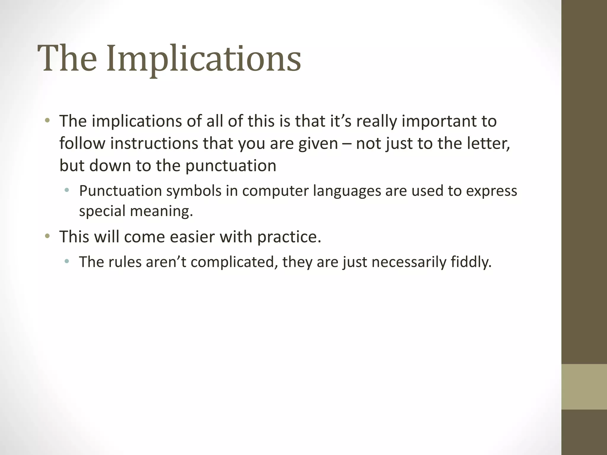 The Implications
• The implications of all of this is that it’s really important to
follow instructions that you are given – not just to the letter,
but down to the punctuation
• Punctuation symbols in computer languages are used to express
special meaning.
• This will come easier with practice.
• The rules aren’t complicated, they are just necessarily fiddly.
 