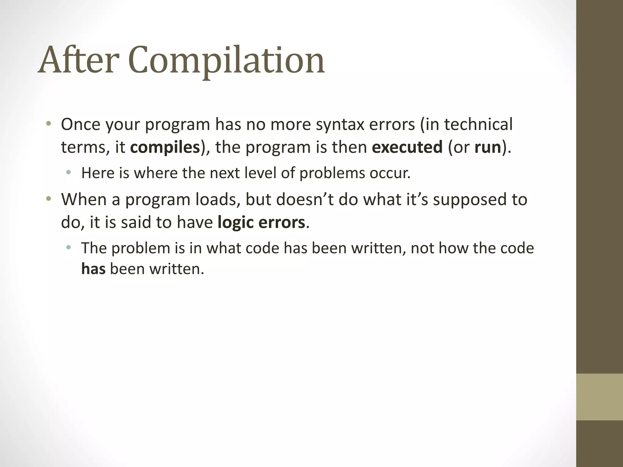 After Compilation
• Once your program has no more syntax errors (in technical
terms, it compiles), the program is then executed (or run).
• Here is where the next level of problems occur.
• When a program loads, but doesn’t do what it’s supposed to
do, it is said to have logic errors.
• The problem is in what code has been written, not how the code
has been written.
 