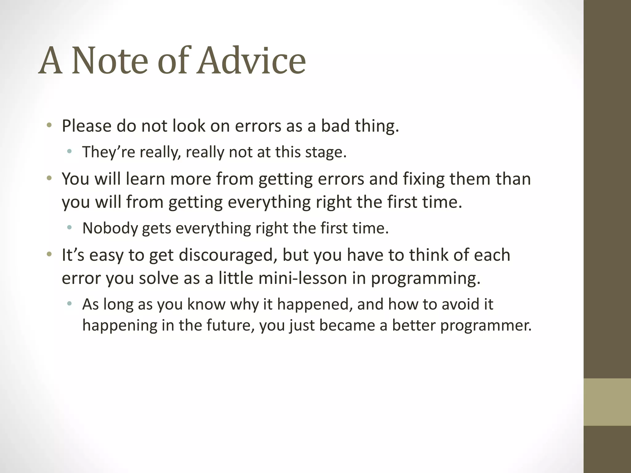 A Note of Advice
• Please do not look on errors as a bad thing.
• They’re really, really not at this stage.
• You will learn more from getting errors and fixing them than
you will from getting everything right the first time.
• Nobody gets everything right the first time.
• It’s easy to get discouraged, but you have to think of each
error you solve as a little mini-lesson in programming.
• As long as you know why it happened, and how to avoid it
happening in the future, you just became a better programmer.
 