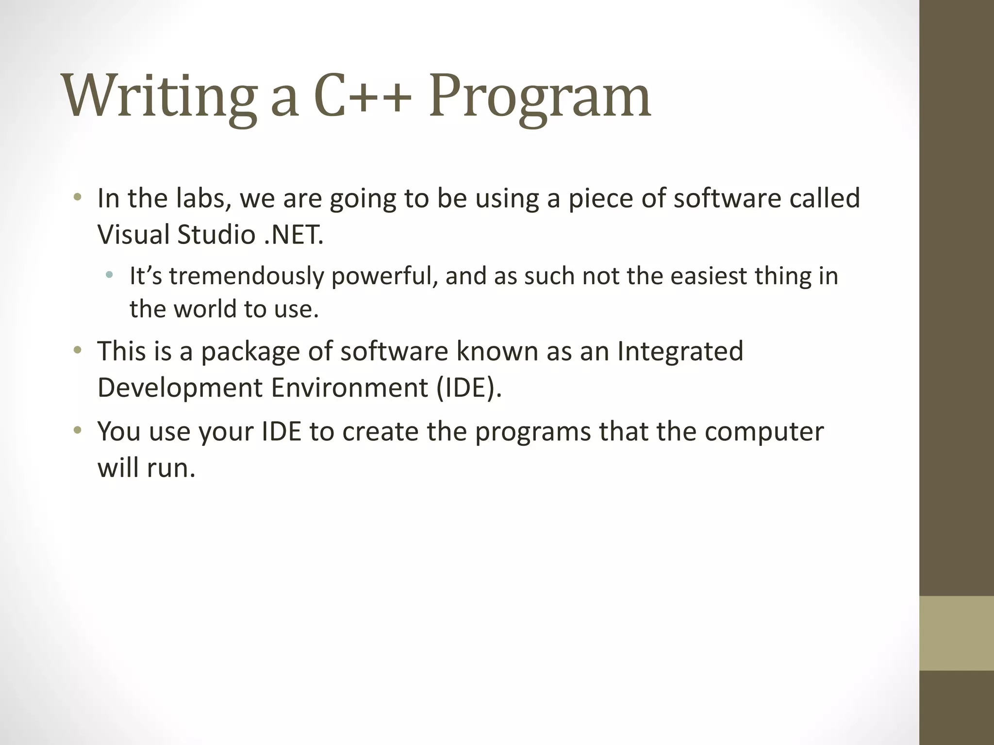 Writing a C++ Program
• In the labs, we are going to be using a piece of software called
Visual Studio .NET.
• It’s tremendously powerful, and as such not the easiest thing in
the world to use.
• This is a package of software known as an Integrated
Development Environment (IDE).
• You use your IDE to create the programs that the computer
will run.
 