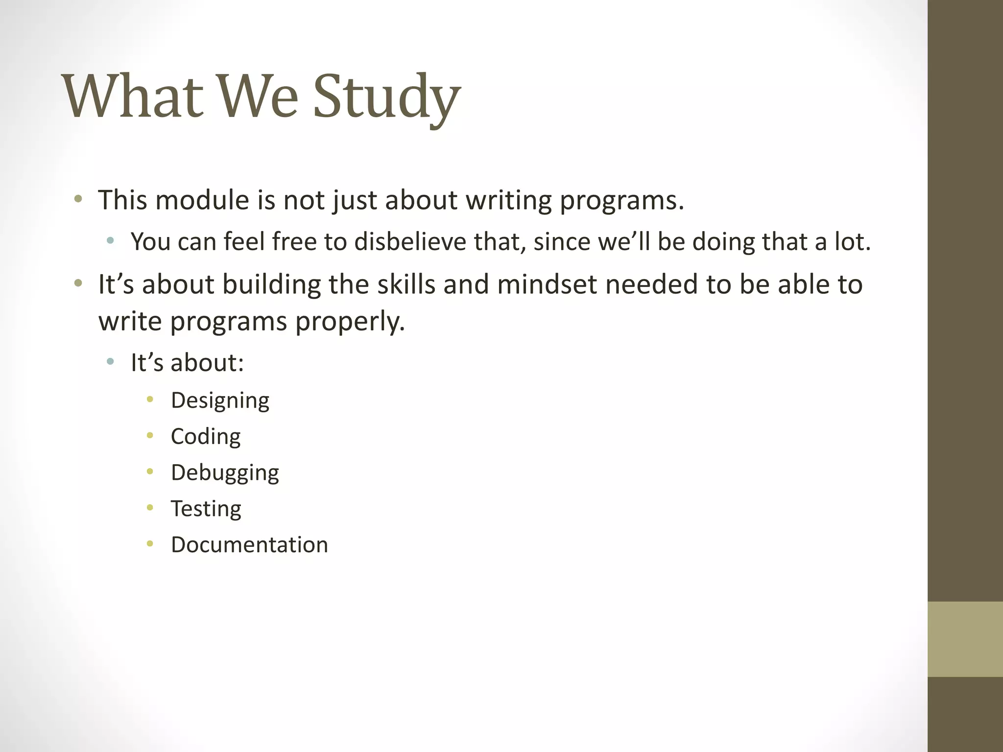 What We Study
• This module is not just about writing programs.
• You can feel free to disbelieve that, since we’ll be doing that a lot.
• It’s about building the skills and mindset needed to be able to
write programs properly.
• It’s about:
• Designing
• Coding
• Debugging
• Testing
• Documentation
 