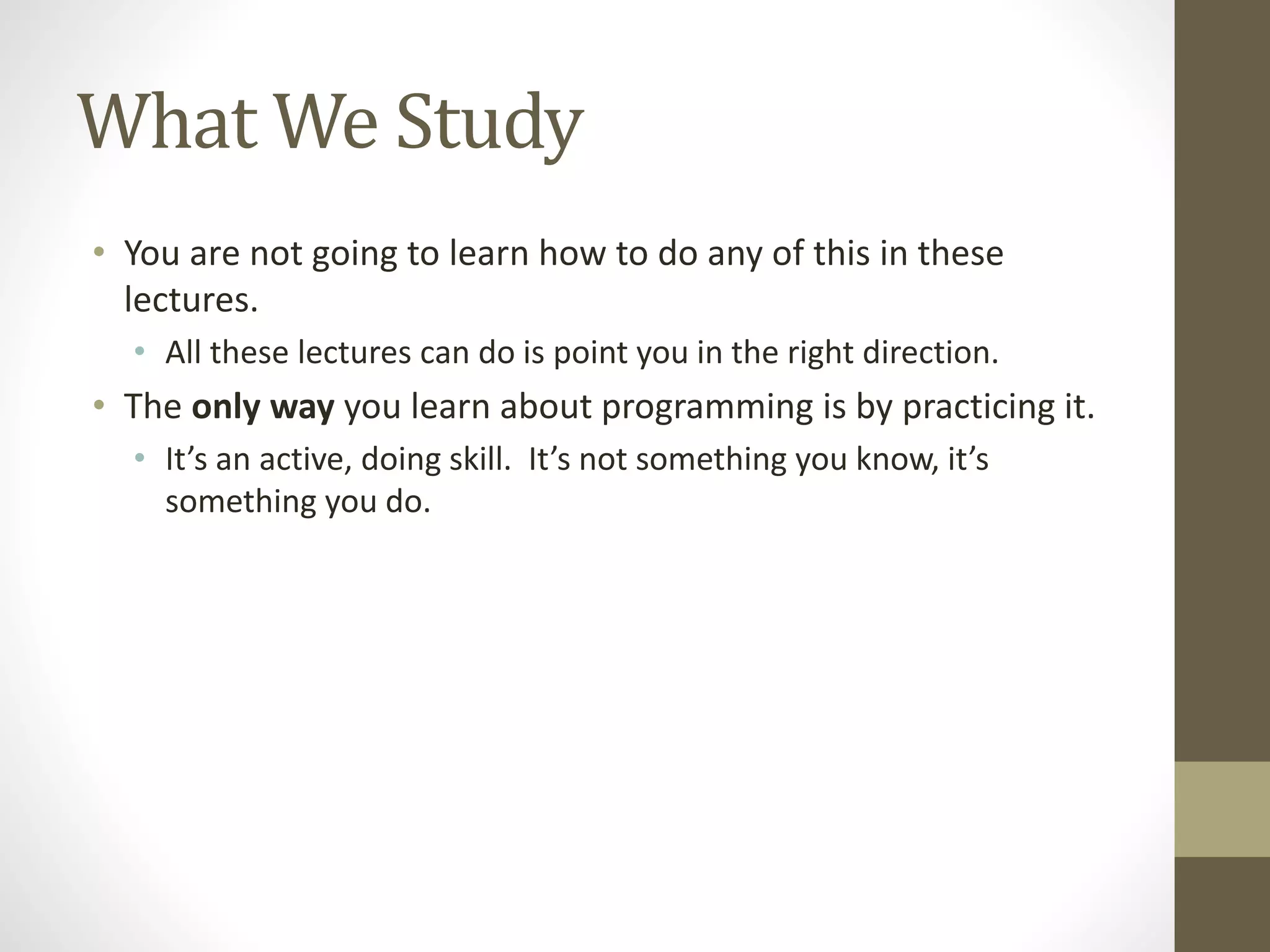 What We Study
• You are not going to learn how to do any of this in these
lectures.
• All these lectures can do is point you in the right direction.
• The only way you learn about programming is by practicing it.
• It’s an active, doing skill. It’s not something you know, it’s
something you do.
 