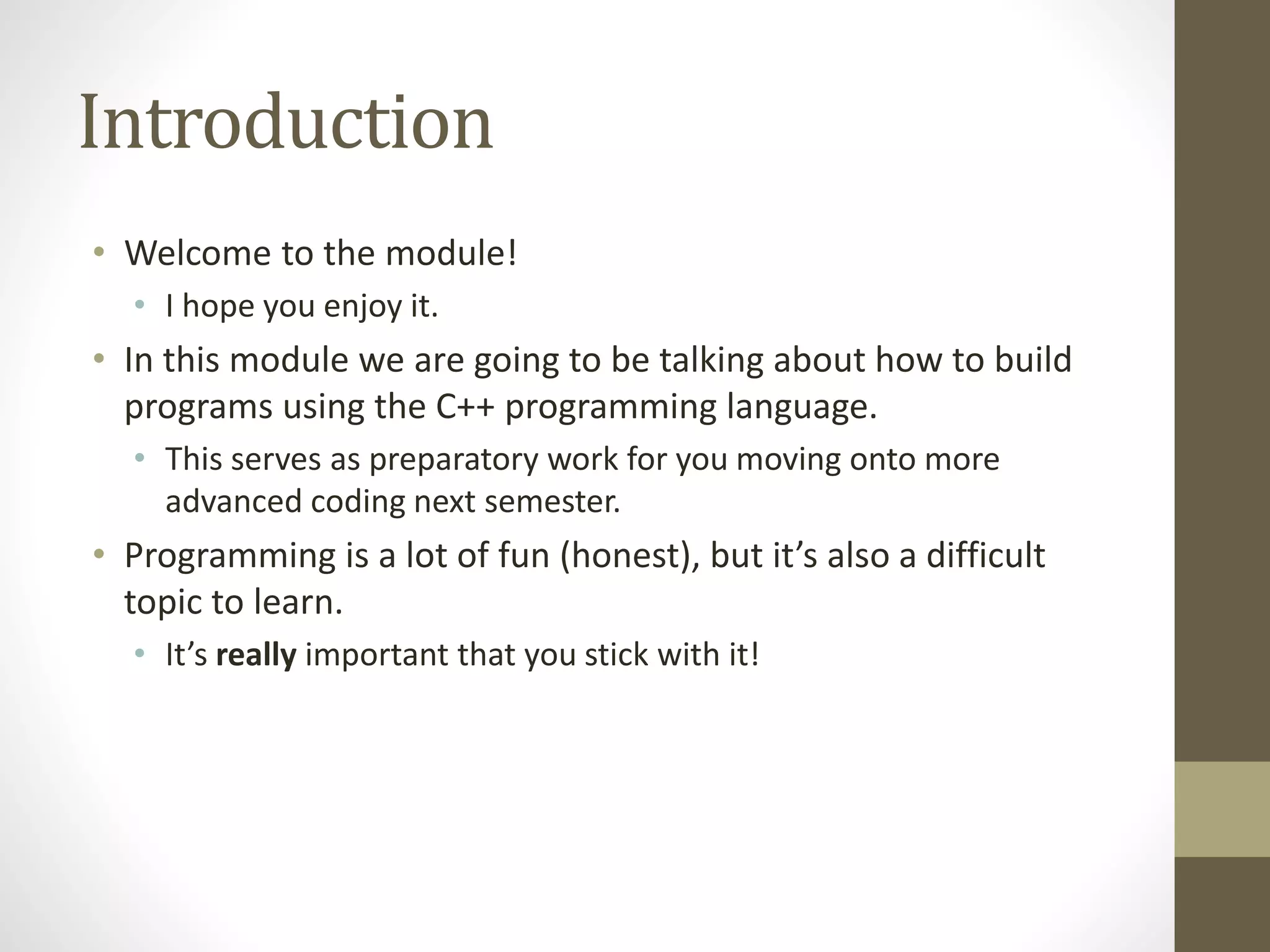 Introduction
• Welcome to the module!
• I hope you enjoy it.
• In this module we are going to be talking about how to build
programs using the C++ programming language.
• This serves as preparatory work for you moving onto more
advanced coding next semester.
• Programming is a lot of fun (honest), but it’s also a difficult
topic to learn.
• It’s really important that you stick with it!
 