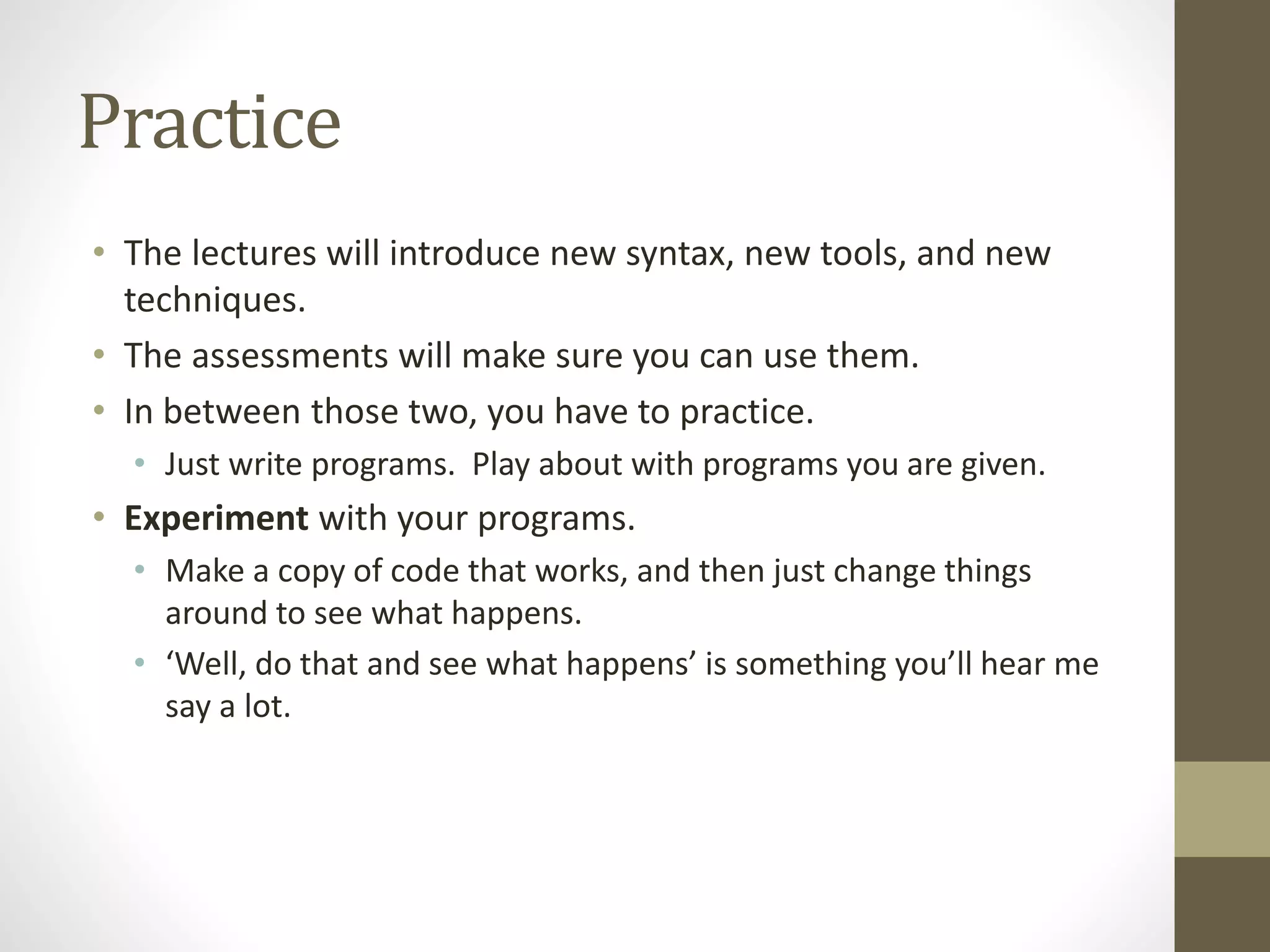 Practice
• The lectures will introduce new syntax, new tools, and new
techniques.
• The assessments will make sure you can use them.
• In between those two, you have to practice.
• Just write programs. Play about with programs you are given.
• Experiment with your programs.
• Make a copy of code that works, and then just change things
around to see what happens.
• ‘Well, do that and see what happens’ is something you’ll hear me
say a lot.
 