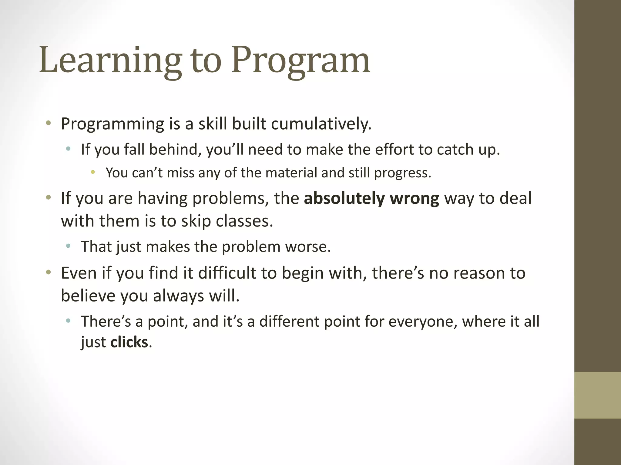 Learning to Program
• Programming is a skill built cumulatively.
• If you fall behind, you’ll need to make the effort to catch up.
• You can’t miss any of the material and still progress.
• If you are having problems, the absolutely wrong way to deal
with them is to skip classes.
• That just makes the problem worse.
• Even if you find it difficult to begin with, there’s no reason to
believe you always will.
• There’s a point, and it’s a different point for everyone, where it all
just clicks.
 