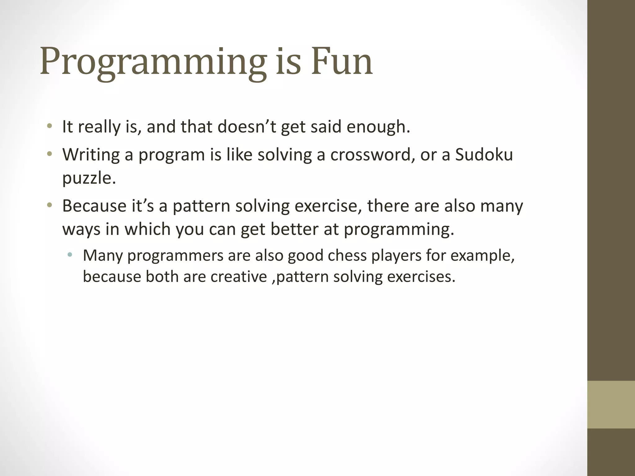 Programming is Fun
• It really is, and that doesn’t get said enough.
• Writing a program is like solving a crossword, or a Sudoku
puzzle.
• Because it’s a pattern solving exercise, there are also many
ways in which you can get better at programming.
• Many programmers are also good chess players for example,
because both are creative ,pattern solving exercises.
 
