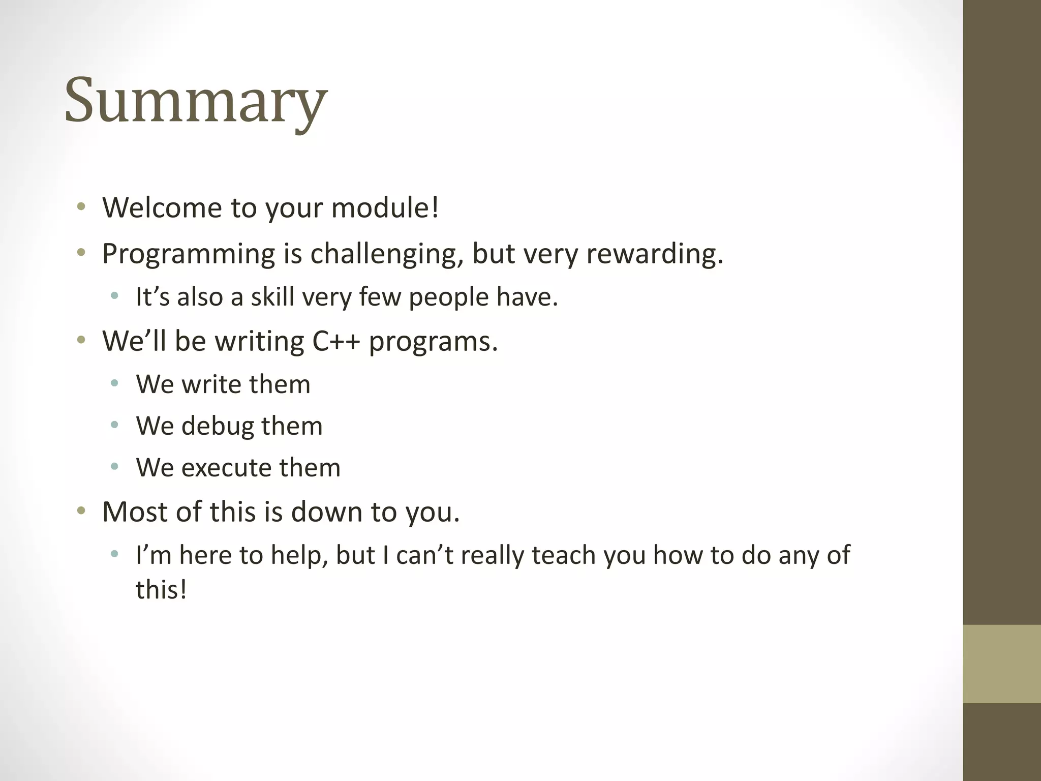 Summary
• Welcome to your module!
• Programming is challenging, but very rewarding.
• It’s also a skill very few people have.
• We’ll be writing C++ programs.
• We write them
• We debug them
• We execute them
• Most of this is down to you.
• I’m here to help, but I can’t really teach you how to do any of
this!
 