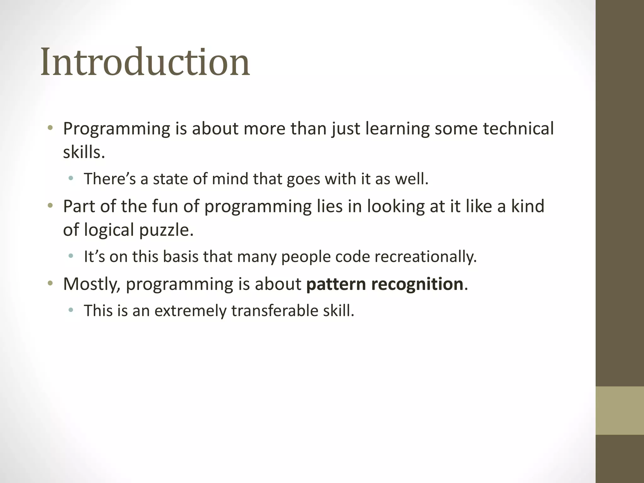 Introduction
• Programming is about more than just learning some technical
skills.
• There’s a state of mind that goes with it as well.
• Part of the fun of programming lies in looking at it like a kind
of logical puzzle.
• It’s on this basis that many people code recreationally.
• Mostly, programming is about pattern recognition.
• This is an extremely transferable skill.
 