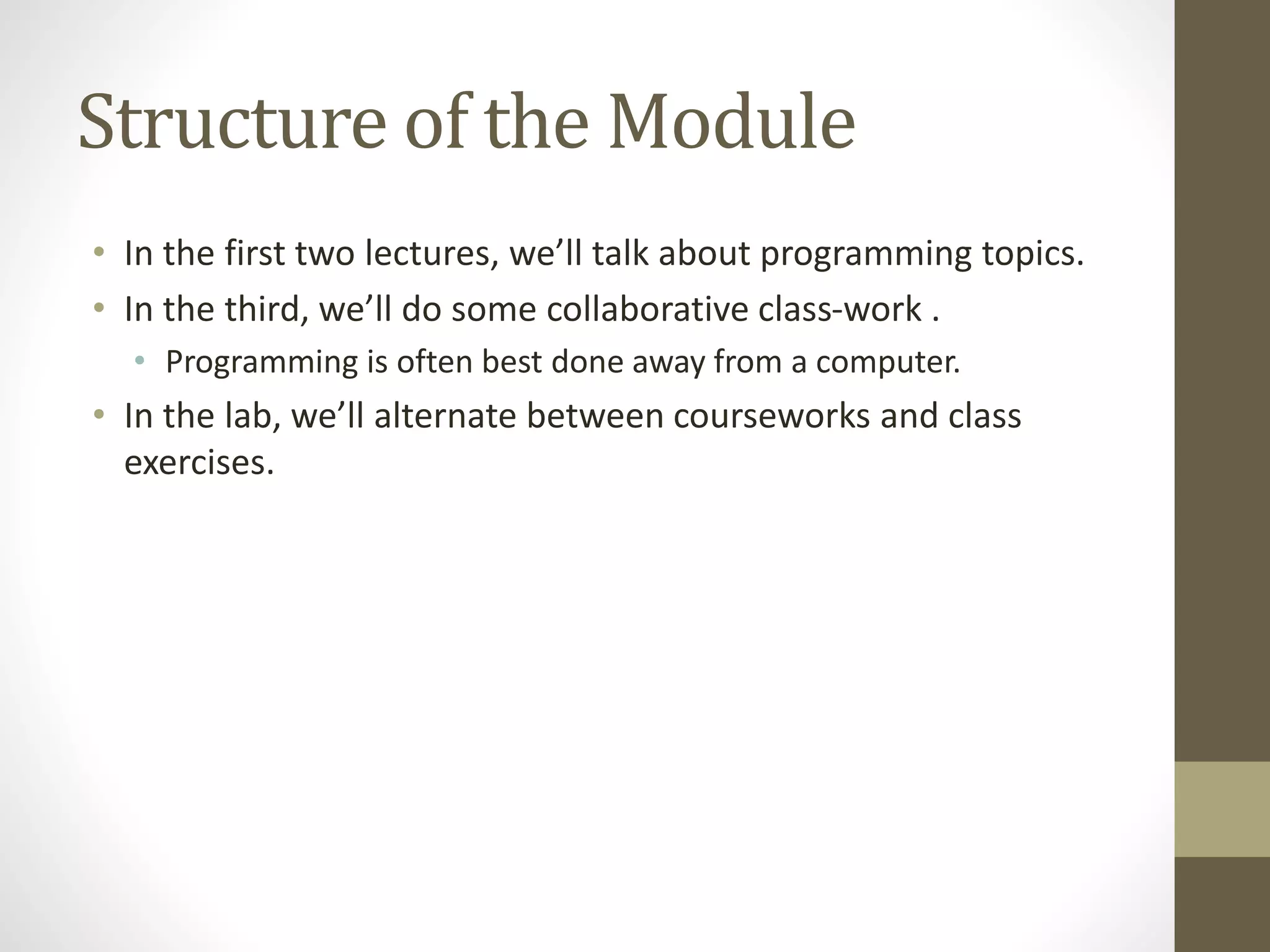 Structure of the Module
• In the first two lectures, we’ll talk about programming topics.
• In the third, we’ll do some collaborative class-work .
• Programming is often best done away from a computer.
• In the lab, we’ll alternate between courseworks and class
exercises.
 