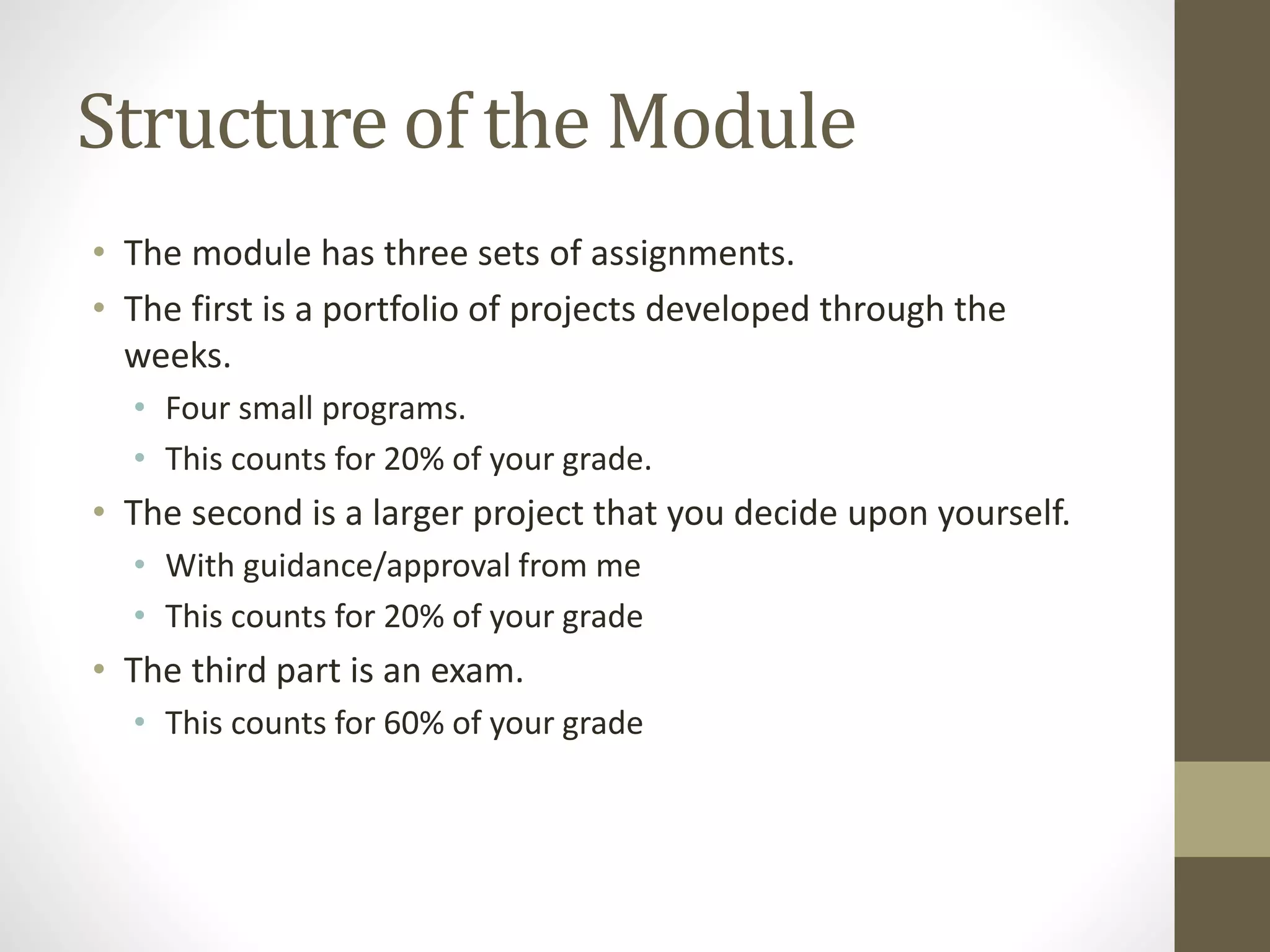 Structure of the Module
• The module has three sets of assignments.
• The first is a portfolio of projects developed through the
weeks.
• Four small programs.
• This counts for 20% of your grade.
• The second is a larger project that you decide upon yourself.
• With guidance/approval from me
• This counts for 20% of your grade
• The third part is an exam.
• This counts for 60% of your grade
 