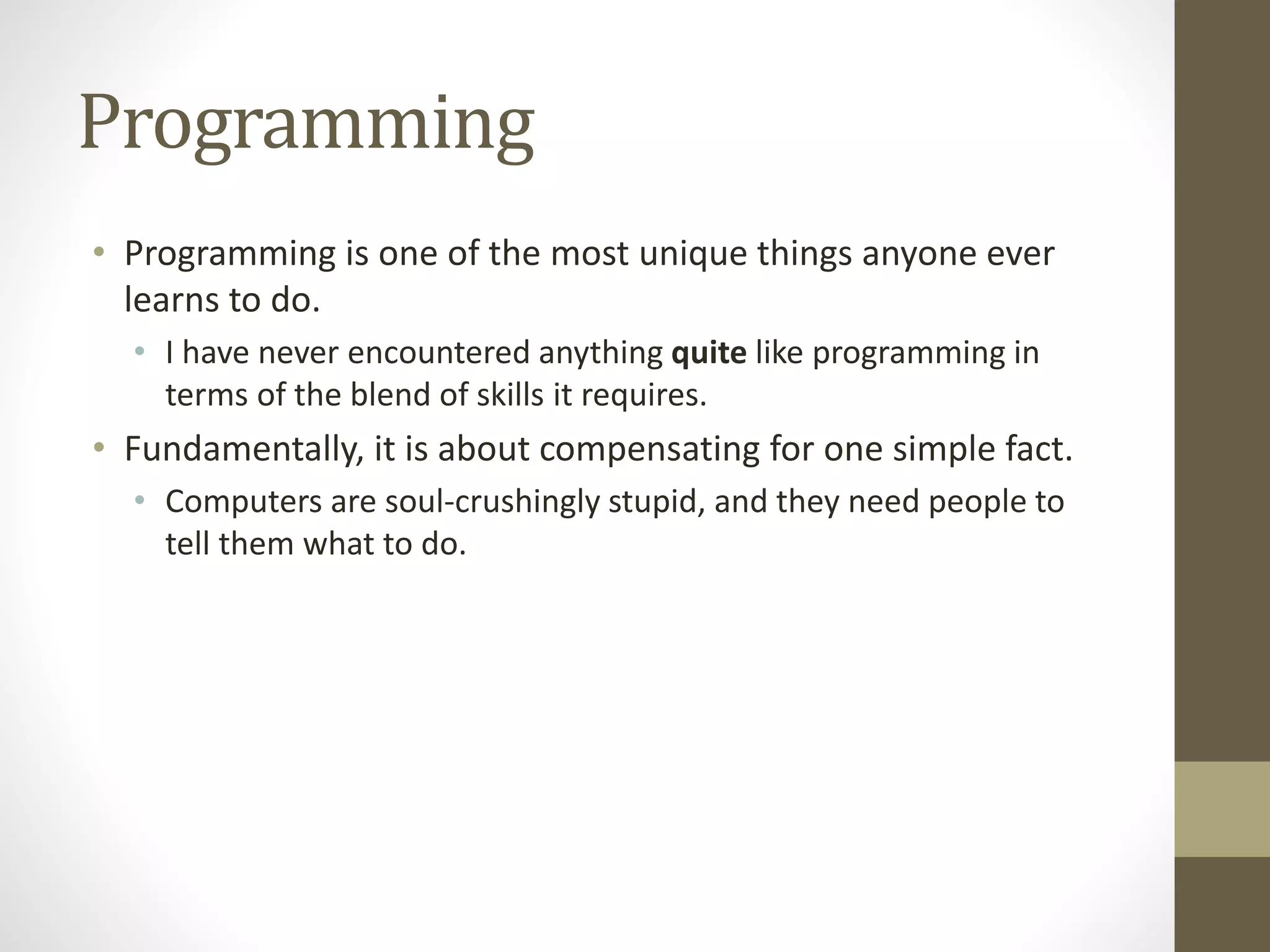 Programming
• Programming is one of the most unique things anyone ever
learns to do.
• I have never encountered anything quite like programming in
terms of the blend of skills it requires.
• Fundamentally, it is about compensating for one simple fact.
• Computers are soul-crushingly stupid, and they need people to
tell them what to do.
 