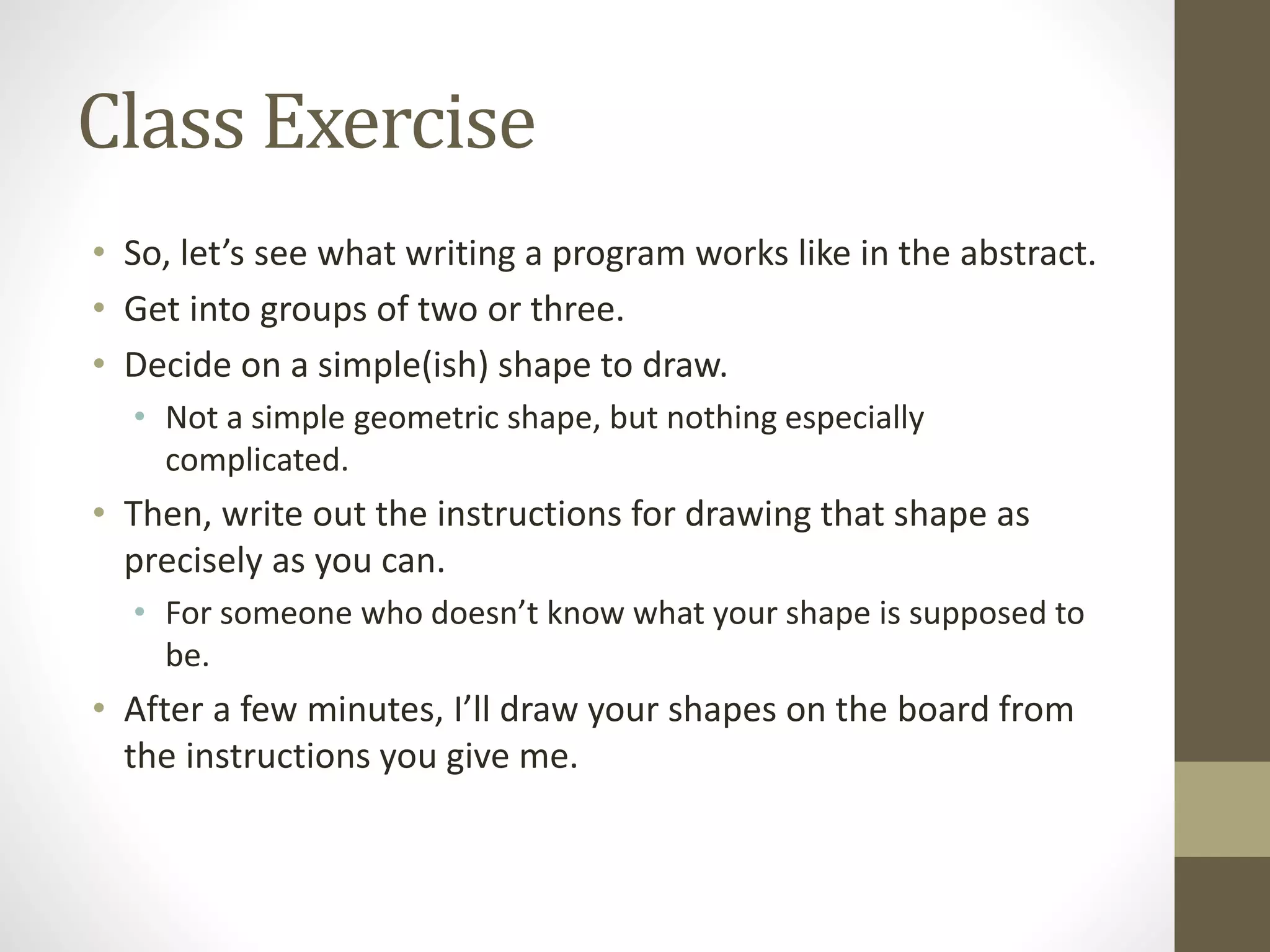 Class Exercise
• So, let’s see what writing a program works like in the abstract.
• Get into groups of two or three.
• Decide on a simple(ish) shape to draw.
• Not a simple geometric shape, but nothing especially
complicated.
• Then, write out the instructions for drawing that shape as
precisely as you can.
• For someone who doesn’t know what your shape is supposed to
be.
• After a few minutes, I’ll draw your shapes on the board from
the instructions you give me.
 