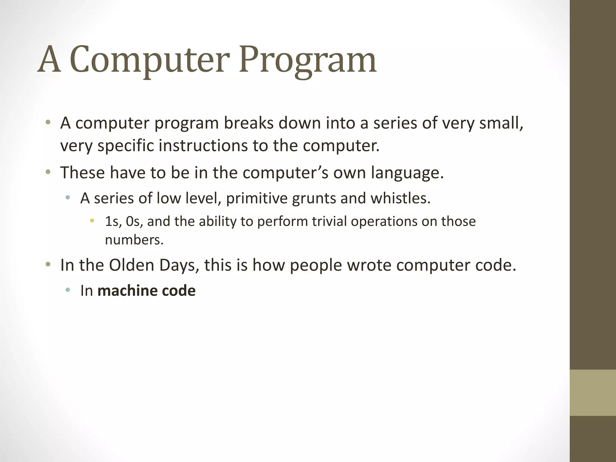 A Computer Program
• A computer program breaks down into a series of very small,
very specific instructions to the computer.
• These have to be in the computer’s own language.
• A series of low level, primitive grunts and whistles.
• 1s, 0s, and the ability to perform trivial operations on those
numbers.
• In the Olden Days, this is how people wrote computer code.
• In machine code
 