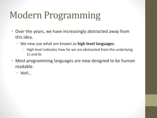Modern Programming
• Over the years, we have increasingly abstracted away from
this idea.
• We now use what are known as high level languages.
• High level indicates how far we are abstracted from the underlying
1s and 0s
• Most programming languages are now designed to be human
readable.
• Well…
 