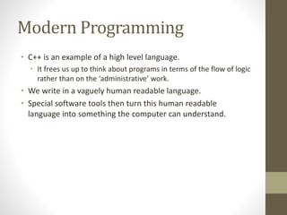 Modern Programming
• C++ is an example of a high level language.
• It frees us up to think about programs in terms of the flow of logic
rather than on the ‘administrative’ work.
• We write in a vaguely human readable language.
• Special software tools then turn this human readable
language into something the computer can understand.
 