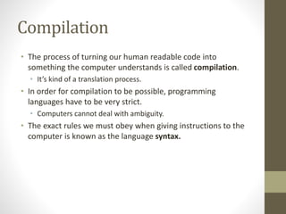 Compilation
• The process of turning our human readable code into
something the computer understands is called compilation.
• It’s kind of a translation process.
• In order for compilation to be possible, programming
languages have to be very strict.
• Computers cannot deal with ambiguity.
• The exact rules we must obey when giving instructions to the
computer is known as the language syntax.
 
