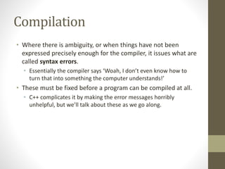 Compilation
• Where there is ambiguity, or when things have not been
expressed precisely enough for the compiler, it issues what are
called syntax errors.
• Essentially the compiler says ‘Woah, I don’t even know how to
turn that into something the computer understands!’
• These must be fixed before a program can be compiled at all.
• C++ complicates it by making the error messages horribly
unhelpful, but we’ll talk about these as we go along.
 