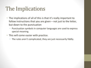 The Implications
• The implications of all of this is that it’s really important to
follow instructions that you are given – not just to the letter,
but down to the punctuation
• Punctuation symbols in computer languages are used to express
special meaning.
• This will come easier with practice.
• The rules aren’t complicated, they are just necessarily fiddly.
 